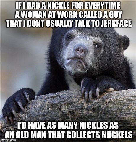 Confession Bear Meme | IF I HAD A NICKLE FOR EVERYTIME A WOMAN AT WORK CALLED A GUY THAT I DONT USUALLY TALK TO JERKFACE I'D HAVE AS MANY NICKLES AS AN OLD MAN THA | image tagged in memes,confession bear | made w/ Imgflip meme maker