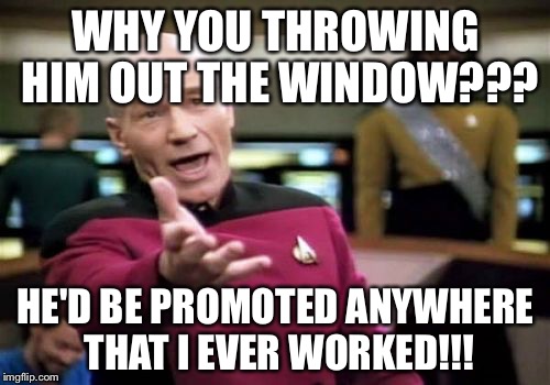 Picard Wtf Meme | WHY YOU THROWING HIM OUT THE WINDOW??? HE'D BE PROMOTED ANYWHERE THAT I EVER WORKED!!! | image tagged in memes,picard wtf | made w/ Imgflip meme maker