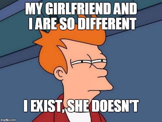 Futurama Fry | MY GIRLFRIEND AND I ARE SO DIFFERENT; I EXIST, SHE DOESN'T | image tagged in memes,futurama fry | made w/ Imgflip meme maker