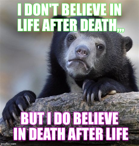 Confession Bear Meme | I DON'T BELIEVE IN LIFE AFTER DEATH,,, BUT I DO BELIEVE IN DEATH AFTER LIFE | image tagged in memes,confession bear | made w/ Imgflip meme maker