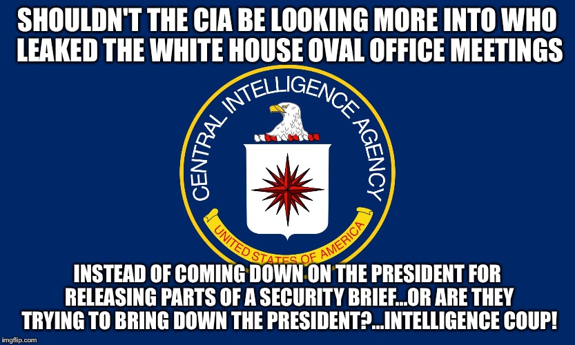 Central Intelligence Agency CIA | SHOULDN'T THE CIA BE LOOKING MORE INTO WHO LEAKED THE WHITE HOUSE OVAL OFFICE MEETINGS; INSTEAD OF COMING DOWN ON THE PRESIDENT FOR RELEASING PARTS OF A SECURITY BRIEF...OR ARE THEY TRYING TO BRING DOWN THE PRESIDENT?...INTELLIGENCE COUP! | image tagged in central intelligence agency cia | made w/ Imgflip meme maker