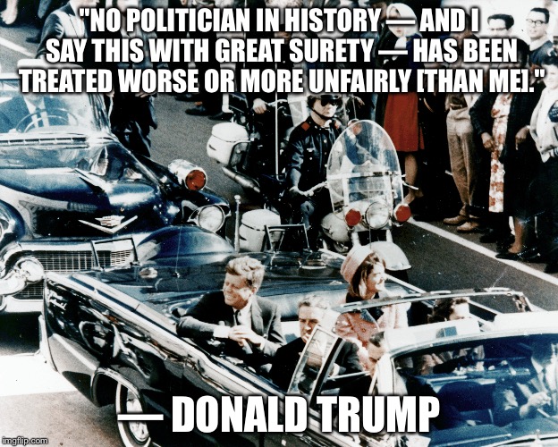 Great surety. | "NO POLITICIAN IN HISTORY — AND I SAY THIS WITH GREAT SURETY — HAS BEEN TREATED WORSE OR MORE UNFAIRLY [THAN ME]."; — DONALD TRUMP | image tagged in donald trump,john f kennedy,jfk,fbi,russia | made w/ Imgflip meme maker