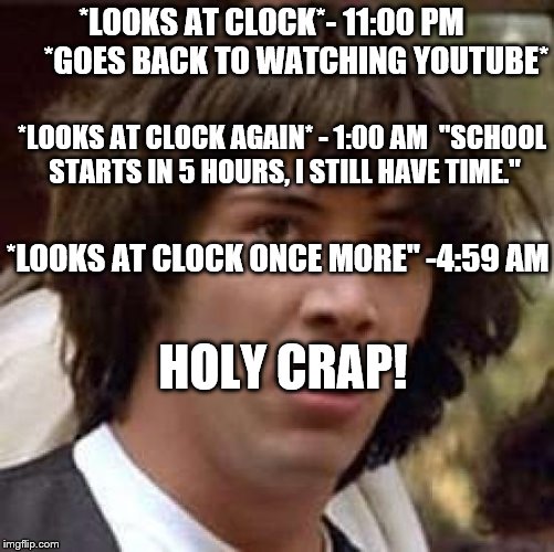 What I go through everyday~ | *LOOKS AT CLOCK*- 11:00 PM        *GOES BACK TO WATCHING YOUTUBE*; *LOOKS AT CLOCK AGAIN* - 1:00 AM  "SCHOOL STARTS IN 5 HOURS, I STILL HAVE TIME."; *LOOKS AT CLOCK ONCE MORE" -4:59 AM; HOLY CRAP! | image tagged in memes,conspiracy keanu | made w/ Imgflip meme maker