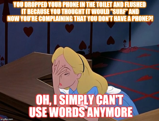 You fool... Now Alice can't use words anymore! All because of you and your stupidity! | YOU DROPPED YOUR PHONE IN THE TOILET AND FLUSHED IT BECAUSE YOU THOUGHT IT WOULD "SURF" AND NOW YOU'RE COMPLAINING THAT YOU DON'T HAVE A PHONE?! OH, I SIMPLY CAN'T USE WORDS ANYMORE | image tagged in alice in wonderland face palm facepalm | made w/ Imgflip meme maker