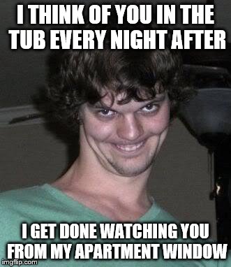 Creepy guy  | I THINK OF YOU IN THE TUB EVERY NIGHT AFTER; I GET DONE WATCHING YOU FROM MY APARTMENT WINDOW | image tagged in creepy guy | made w/ Imgflip meme maker