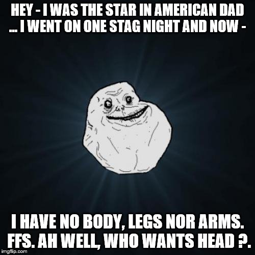 Forever Alone | HEY - I WAS THE STAR IN AMERICAN DAD ... I WENT ON ONE STAG NIGHT AND NOW -; I HAVE NO BODY, LEGS NOR ARMS. FFS. AH WELL, WHO WANTS HEAD ?. | image tagged in memes,forever alone | made w/ Imgflip meme maker