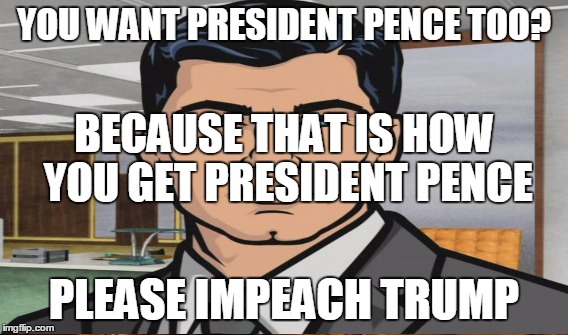 YOU WANT PRESIDENT PENCE TOO? PLEASE IMPEACH TRUMP BECAUSE THAT IS HOW YOU GET PRESIDENT PENCE | made w/ Imgflip meme maker