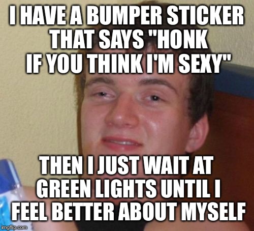 10 Guy | I HAVE A BUMPER STICKER THAT SAYS "HONK IF YOU THINK I'M SEXY"; THEN I JUST WAIT AT GREEN LIGHTS UNTIL I FEEL BETTER ABOUT MYSELF | image tagged in memes,10 guy | made w/ Imgflip meme maker