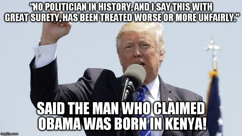 Trump feels sorry for himself | “NO POLITICIAN IN HISTORY, AND I SAY THIS WITH GREAT SURETY, HAS BEEN TREATED WORSE OR MORE UNFAIRLY.”; SAID THE MAN WHO CLAIMED OBAMA WAS BORN IN KENYA! | image tagged in trump,humor,obama,hypocrisy,politics | made w/ Imgflip meme maker