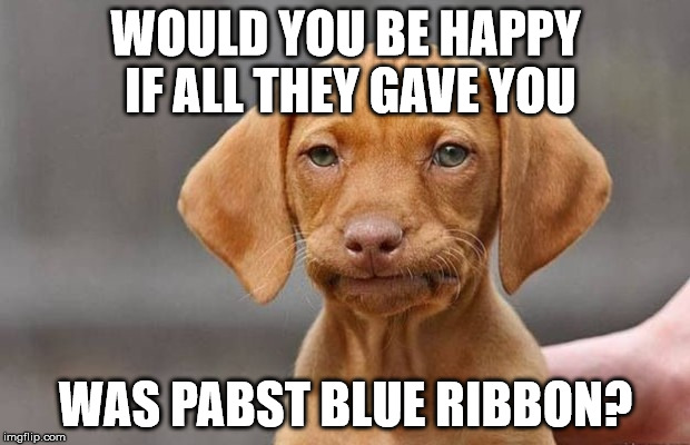 WOULD YOU BE HAPPY IF ALL THEY GAVE YOU WAS PABST BLUE RIBBON? | made w/ Imgflip meme maker