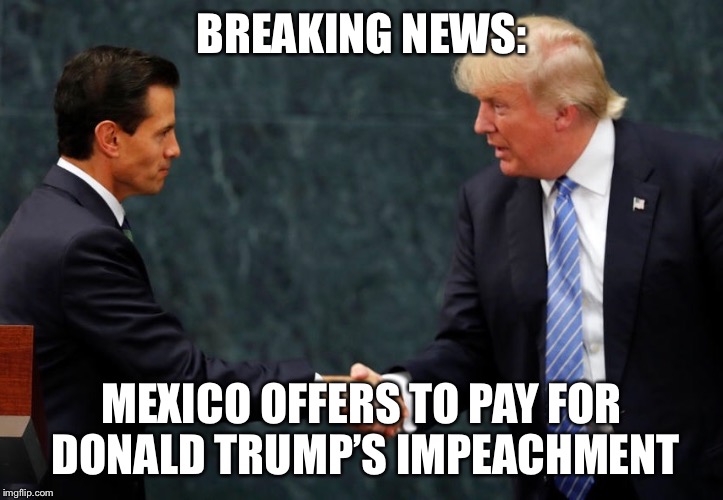 Breaking News | BREAKING NEWS:; MEXICO OFFERS TO PAY FOR DONALD TRUMP’S IMPEACHMENT | image tagged in donald trump,impeachment,mexico | made w/ Imgflip meme maker