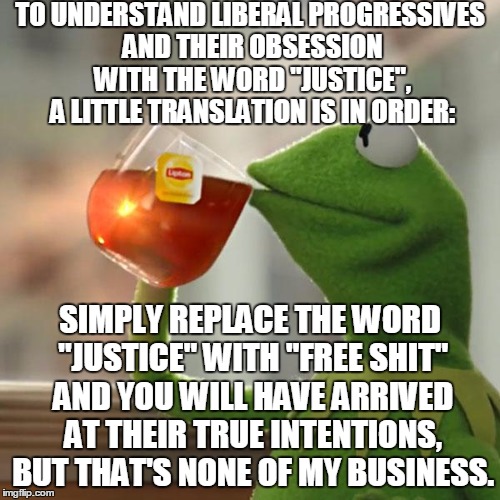 Liberals: Stuck In Adolescence | TO UNDERSTAND LIBERAL PROGRESSIVES AND THEIR OBSESSION WITH THE WORD "JUSTICE", A LITTLE TRANSLATION IS IN ORDER:; SIMPLY REPLACE THE WORD "JUSTICE" WITH "FREE SHIT" AND YOU WILL HAVE ARRIVED AT THEIR TRUE INTENTIONS, BUT THAT'S NONE OF MY BUSINESS. | image tagged in memes,but thats none of my business,kermit the frog,liberals | made w/ Imgflip meme maker