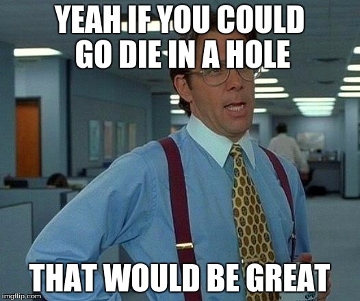 That Would Be Great Meme | YEAH IF YOU COULD GO DIE IN A HOLE; THAT WOULD BE GREAT | image tagged in memes,that would be great | made w/ Imgflip meme maker