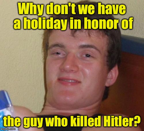 10 Guy | Why don't we have a holiday in honor of; the guy who killed Hitler? | image tagged in memes,10 guy | made w/ Imgflip meme maker