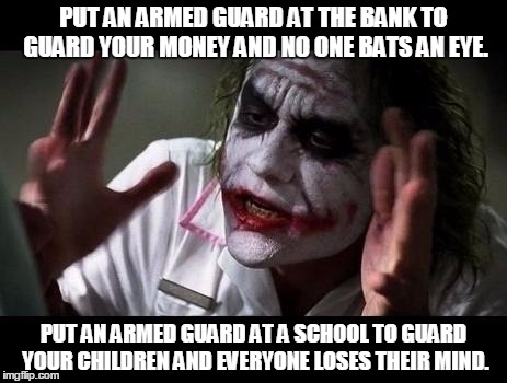 Joker Everyone Loses Their Minds | PUT AN ARMED GUARD AT THE BANK TO GUARD YOUR MONEY AND NO ONE BATS AN EYE. PUT AN ARMED GUARD AT A SCHOOL TO GUARD YOUR CHILDREN AND EVERYONE LOSES THEIR MIND. | image tagged in joker everyone loses their minds | made w/ Imgflip meme maker
