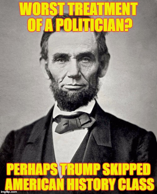 Abraham Lincoln | WORST TREATMENT OF A POLITICIAN? PERHAPS TRUMP SKIPPED AMERICAN HISTORY CLASS | image tagged in abraham lincoln | made w/ Imgflip meme maker