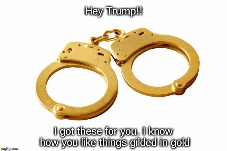 Hey Trump!! I got these for you. I know how you like things gilded in gold | image tagged in trump,handcuffs,gold,treason | made w/ Imgflip meme maker