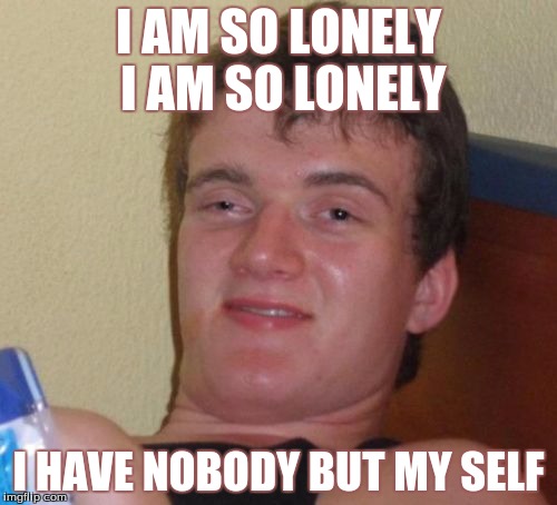 10 Guy Meme | I AM SO LONELY I AM SO LONELY; I HAVE NOBODY BUT MY SELF | image tagged in memes,10 guy | made w/ Imgflip meme maker