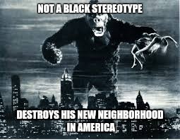 King Kong | NOT A BLACK STEREOTYPE; DESTROYS HIS NEW NEIGHBORHOOD IN AMERICA | image tagged in king kong | made w/ Imgflip meme maker