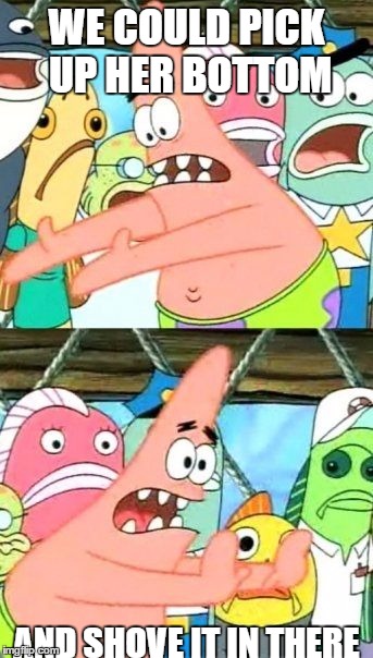 Put It Somewhere Else Patrick | WE COULD PICK UP HER BOTTOM; AND SHOVE IT IN THERE | image tagged in memes,put it somewhere else patrick | made w/ Imgflip meme maker