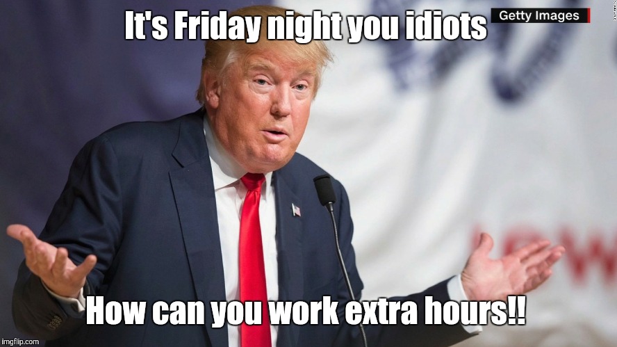 It's Friday night you idiots; How can you work extra hours!! | image tagged in memes | made w/ Imgflip meme maker