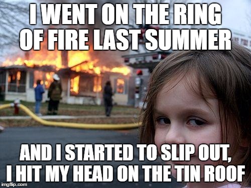 Disaster Girl Meme | I WENT ON THE RING OF FIRE LAST SUMMER; AND I STARTED TO SLIP OUT, I HIT MY HEAD ON THE TIN ROOF | image tagged in memes,disaster girl | made w/ Imgflip meme maker