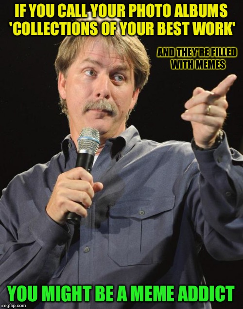 Well, they're better than the photos... | IF YOU CALL YOUR PHOTO ALBUMS 'COLLECTIONS OF YOUR BEST WORK'; AND THEY'RE FILLED WITH MEMES; YOU MIGHT BE A MEME ADDICT | image tagged in jeff foxworthy | made w/ Imgflip meme maker