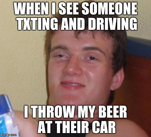 10 Guy Meme | WHEN I SEE SOMEONE TXTING AND DRIVING; I THROW MY BEER AT THEIR CAR | image tagged in memes,10 guy | made w/ Imgflip meme maker