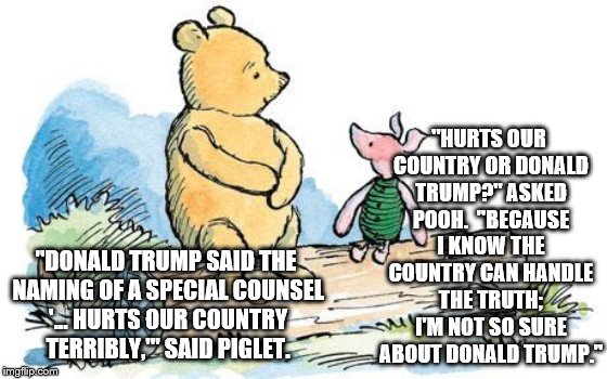 winnie the pooh and piglet | "HURTS OUR COUNTRY OR DONALD TRUMP?" ASKED POOH.  "BECAUSE I KNOW THE COUNTRY CAN HANDLE THE TRUTH; I'M NOT SO SURE ABOUT DONALD TRUMP."; "DONALD TRUMP SAID THE NAMING OF A SPECIAL COUNSEL '... HURTS OUR COUNTRY TERRIBLY,'" SAID PIGLET. | image tagged in winnie the pooh and piglet | made w/ Imgflip meme maker