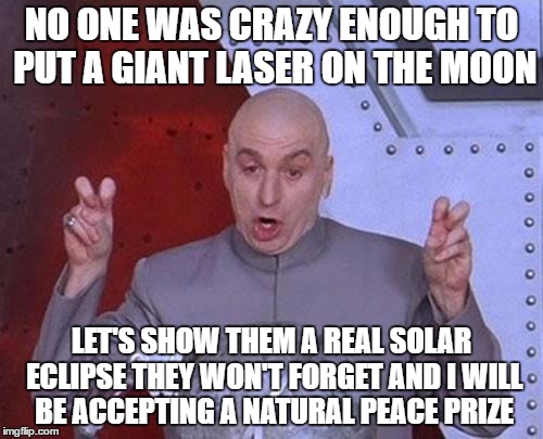 Dr Evil Laser Meme | NO ONE WAS CRAZY ENOUGH TO PUT A GIANT LASER ON THE MOON; LET'S SHOW THEM A REAL SOLAR ECLIPSE THEY WON'T FORGET AND I WILL BE ACCEPTING A NATURAL PEACE PRIZE | image tagged in memes,dr evil laser | made w/ Imgflip meme maker