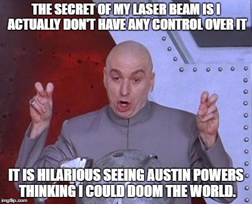 Dr Evil Laser Meme | THE SECRET OF MY LASER BEAM IS I ACTUALLY DON'T HAVE ANY CONTROL OVER IT; IT IS HILARIOUS SEEING AUSTIN POWERS THINKING I COULD DOOM THE WORLD. | image tagged in memes,dr evil laser | made w/ Imgflip meme maker