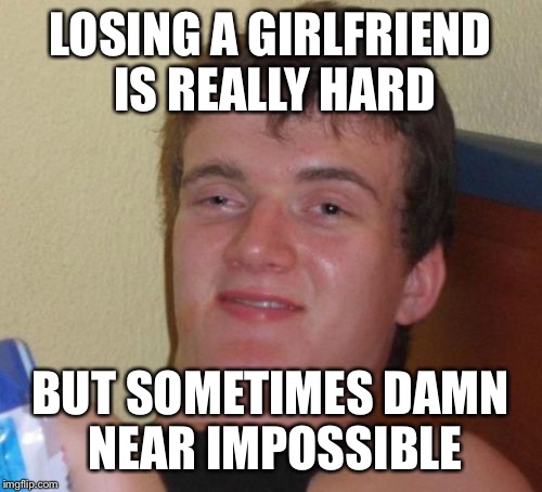 What does it take to make the noise stop? | LOSING A GIRLFRIEND IS REALLY HARD; BUT SOMETIMES DAMN NEAR IMPOSSIBLE | image tagged in memes,10 guy,funny | made w/ Imgflip meme maker