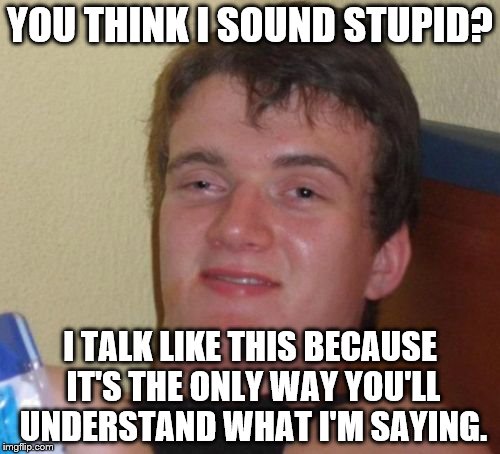 There are idiots everywhere~ | YOU THINK I SOUND STUPID? I TALK LIKE THIS BECAUSE IT'S THE ONLY WAY YOU'LL UNDERSTAND WHAT I'M SAYING. | image tagged in memes,10 guy,funny | made w/ Imgflip meme maker