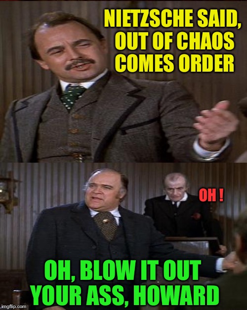 NIETZSCHE SAID, OUT OF CHAOS COMES ORDER OH, BLOW IT OUT YOUR ASS, HOWARD OH ! | made w/ Imgflip meme maker