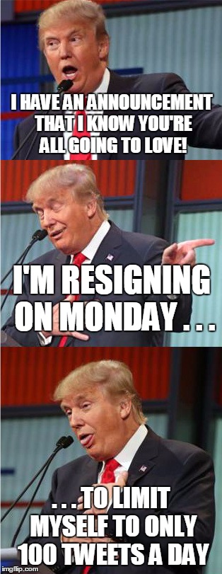 Tormentor in Chief | I HAVE AN ANNOUNCEMENT THAT I KNOW YOU'RE ALL GOING TO LOVE! I'M RESIGNING ON MONDAY . . . . . . TO LIMIT MYSELF TO ONLY 100 TWEETS A DAY | image tagged in bad pun trump | made w/ Imgflip meme maker
