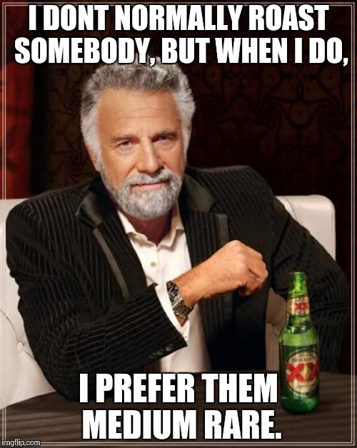 Quite true.
 | I DONT NORMALLY ROAST SOMEBODY, BUT WHEN I DO, I PREFER THEM MEDIUM RARE. | image tagged in memes,the most interesting man in the world | made w/ Imgflip meme maker