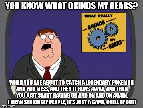 Peter Griffin News | YOU KNOW WHAT GRINDS MY GEARS? WHEN YOU ARE ABOUT TO CATCH A LEGENDARY POKEMON AND YOU MISS, AND THEN IT RUNS AWAY, AND THEN YOU JUST START RAGING ON AND ON AND ON AGAIN, I MEAN SERIOUSLY PEOPLE, IT'S JUST A GAME, CHILL TF OUT! | image tagged in memes,peter griffin news | made w/ Imgflip meme maker