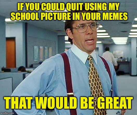 IF YOU COULD QUIT USING MY SCHOOL PICTURE IN YOUR MEMES THAT WOULD BE GREAT | made w/ Imgflip meme maker