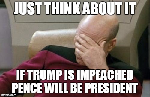 Captain Picard Facepalm Meme | JUST THINK ABOUT IT IF TRUMP IS IMPEACHED PENCE WILL BE PRESIDENT | image tagged in memes,captain picard facepalm | made w/ Imgflip meme maker