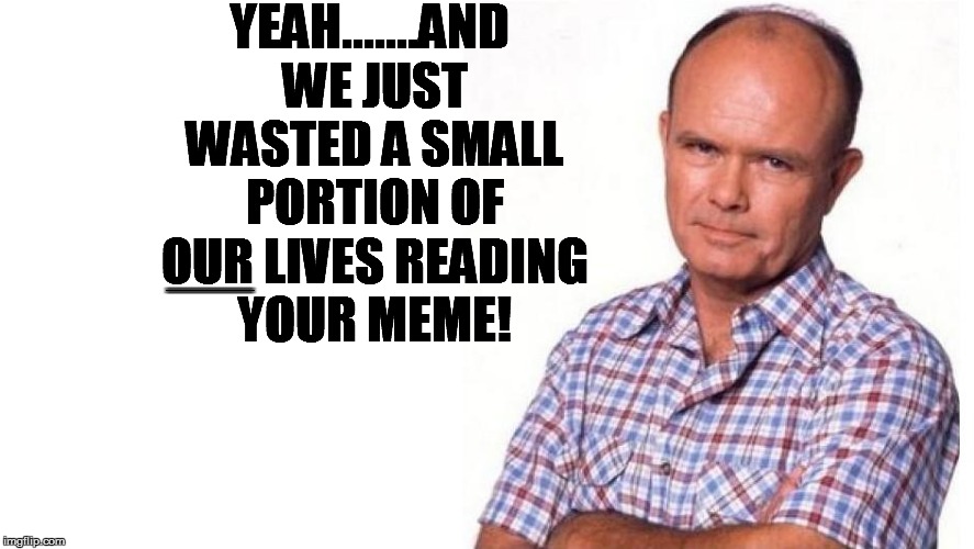 YEAH.......AND WE JUST WASTED A SMALL PORTION OF OUR LIVES READING YOUR MEME! .............................................................. | made w/ Imgflip meme maker