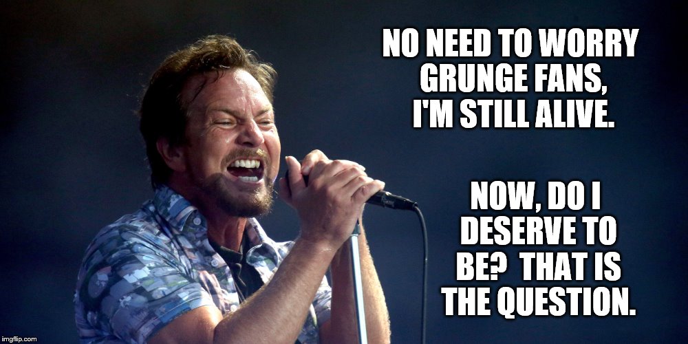 Grungelosophy 101 | NO NEED TO WORRY GRUNGE FANS, I'M STILL ALIVE. NOW, DO I DESERVE TO BE?  THAT IS THE QUESTION. | image tagged in pearl jam | made w/ Imgflip meme maker