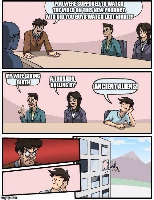 Boardroom Meeting Suggestion Meme | YOU WERE SUPPOSED TO WATCH THE VIDEO ON THIS NEW PRODUCT. WTH DID YOU GUYS WATCH LAST NIGHT!? MY WIFE GIVING BIRTH; A TORNADO ROLLING BY; ANCIENT ALIENS! | image tagged in memes,boardroom meeting suggestion,ancient aliens,funny memes,humor | made w/ Imgflip meme maker