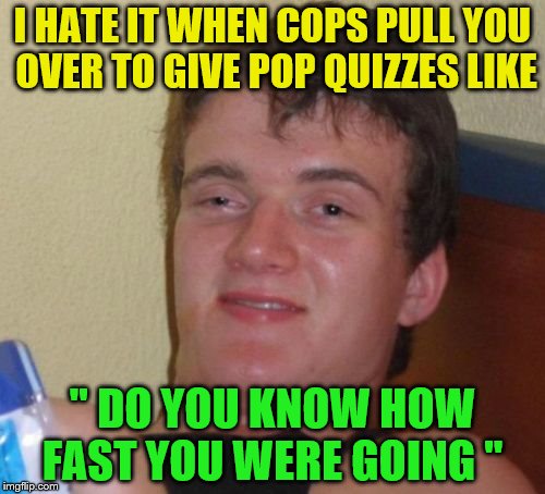 10 Guy Meme | I HATE IT WHEN COPS PULL YOU OVER TO GIVE POP QUIZZES LIKE; " DO YOU KNOW HOW FAST YOU WERE GOING " | image tagged in memes,10 guy | made w/ Imgflip meme maker