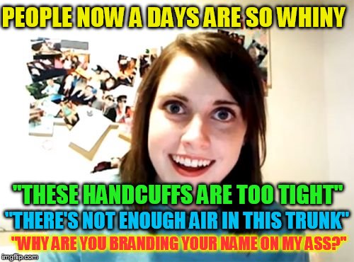 Overly Attached Girlfriend | PEOPLE NOW A DAYS ARE SO WHINY; ''THESE HANDCUFFS ARE TOO TIGHT''; ''THERE'S NOT ENOUGH AIR IN THIS TRUNK''; ''WHY ARE YOU BRANDING YOUR NAME ON MY ASS?'' | image tagged in memes,overly attached girlfriend | made w/ Imgflip meme maker