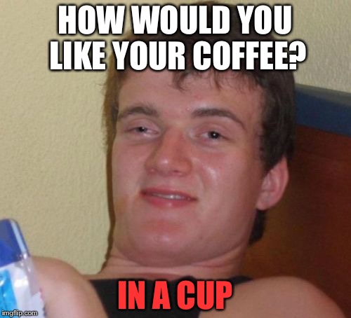 10 Guy | HOW WOULD YOU LIKE YOUR COFFEE? IN A CUP | image tagged in memes,10 guy | made w/ Imgflip meme maker