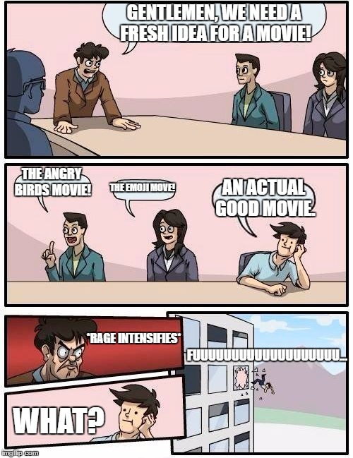 Boardroom Meeting Suggestion | GENTLEMEN, WE NEED A FRESH IDEA FOR A MOVIE! THE ANGRY BIRDS MOVIE! THE EMOJI MOVE! AN ACTUAL GOOD MOVIE. *RAGE INTENSIFIES*; FUUUUUUUUUUUUUUUUUUU... WHAT? | image tagged in memes,boardroom meeting suggestion | made w/ Imgflip meme maker