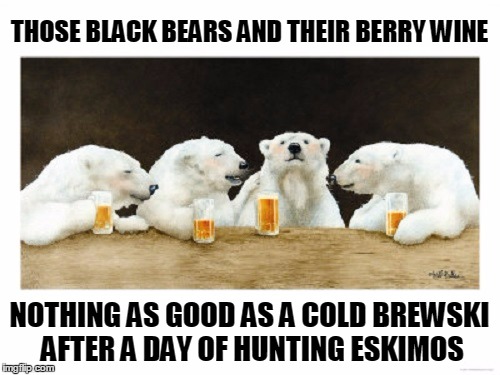 THOSE BLACK BEARS AND THEIR BERRY WINE NOTHING AS GOOD AS A COLD BREWSKI AFTER A DAY OF HUNTING ESKIMOS | made w/ Imgflip meme maker