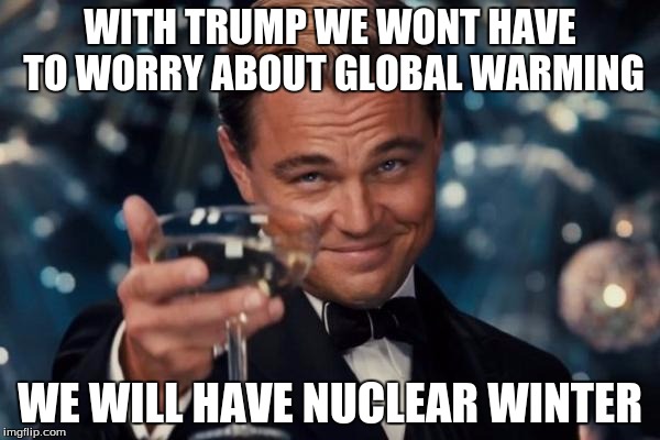 Leonardo Dicaprio Cheers Meme | WITH TRUMP WE WONT HAVE TO WORRY ABOUT GLOBAL WARMING; WE WILL HAVE NUCLEAR WINTER | image tagged in memes,leonardo dicaprio cheers | made w/ Imgflip meme maker