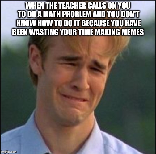 Sad man | WHEN THE TEACHER CALLS ON YOU TO DO A MATH PROBLEM AND YOU DON'T KNOW HOW TO DO IT BECAUSE YOU HAVE BEEN WASTING YOUR TIME MAKING MEMES | image tagged in sad man | made w/ Imgflip meme maker