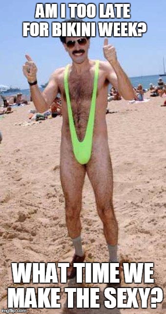 Beach Borat like  | AM I TOO LATE FOR BIKINI WEEK? WHAT TIME WE MAKE THE SEXY? | image tagged in beach borat like | made w/ Imgflip meme maker